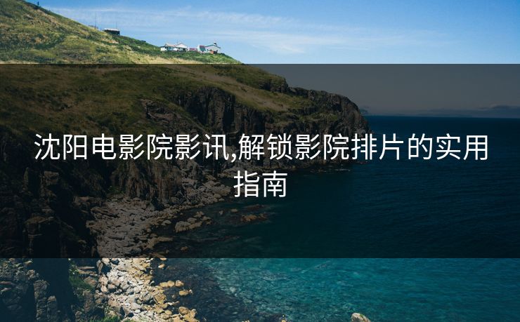 沈阳电影院影讯,解锁影院排片的实用指南 沈阳电影院影讯,解锁影院排片的实用指南