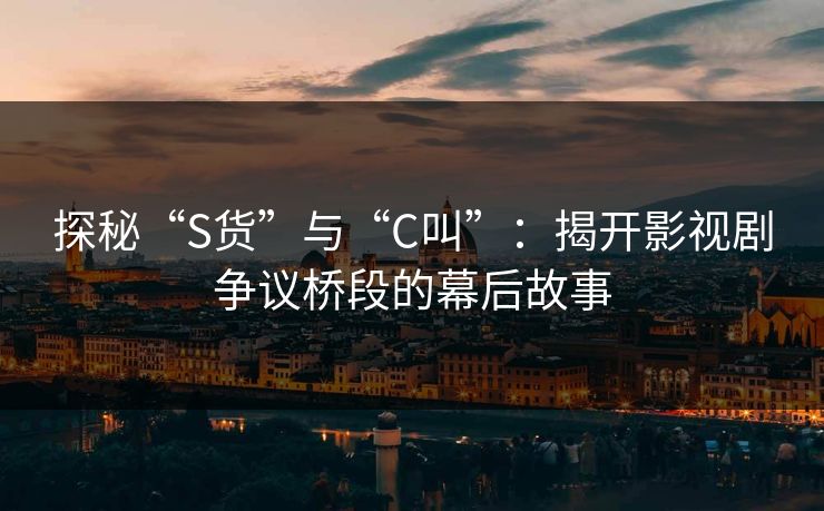 探秘“S货”与“C叫”：揭开影视剧争议桥段的幕后故事