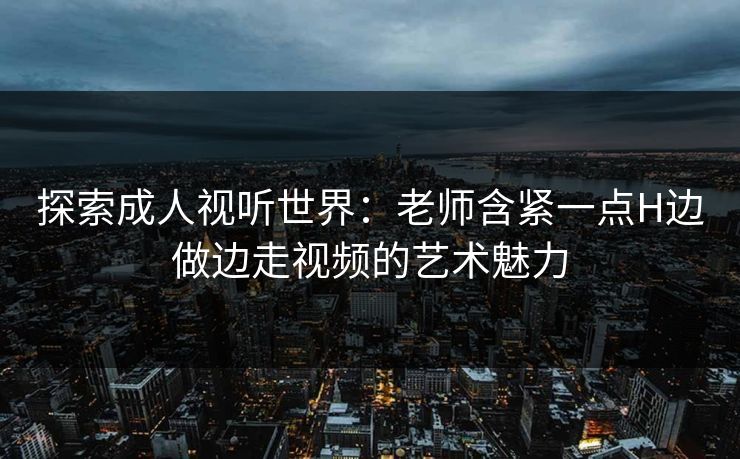 探索成人视听世界：老师含紧一点H边做边走视频的艺术魅力