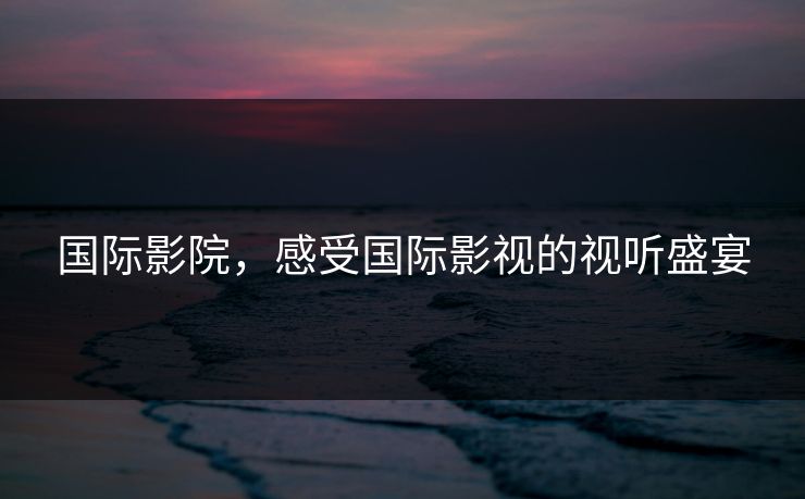 国际影院，感受国际影视的视听盛宴