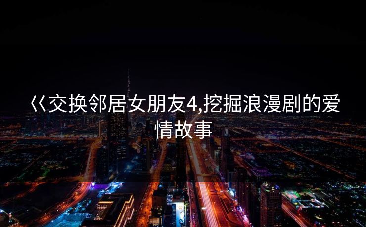 巜交换邻居女朋友4,挖掘浪漫剧的爱情故事 巜交换邻居女朋友4,挖掘浪漫剧的爱情故事