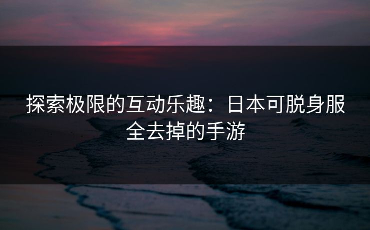 探索极限的互动乐趣:日本可脱身服全去掉的手游 探索极限的互动乐趣:日本可脱身服全去掉的手游