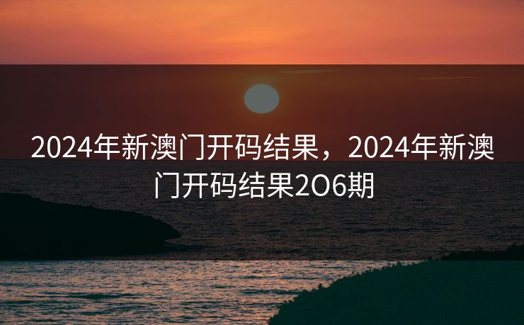 2024年新澳门开码结果，2024年新澳门开码结果2O6期