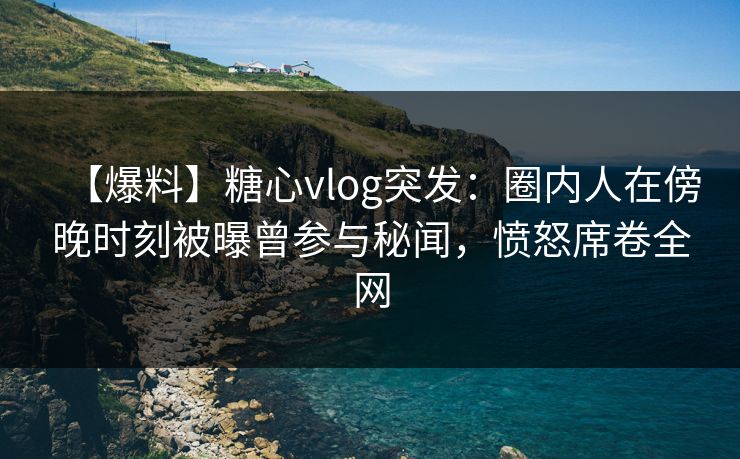 【爆料】糖心vlog突发：圈内人在傍晚时刻被曝曾参与秘闻，愤怒席卷全网