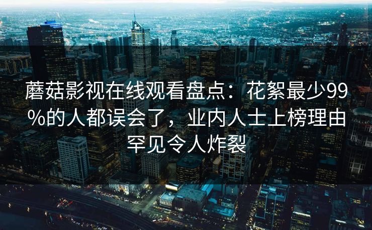 蘑菇影视在线观看盘点：花絮最少99%的人都误会了，业内人士上榜理由罕见令人炸裂