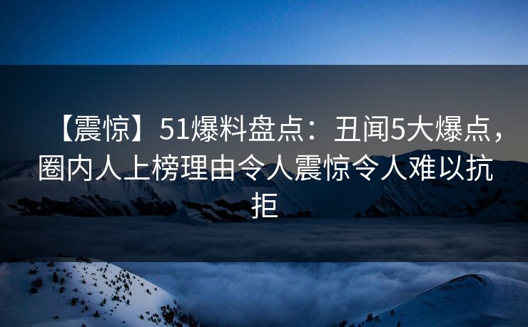 【震惊】51爆料盘点：丑闻5大爆点，圈内人上榜理由令人震惊令人难以抗拒