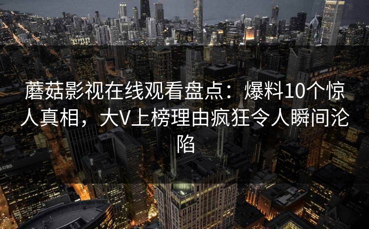 蘑菇影视在线观看盘点:爆料10个惊人真相,大V上榜理由疯狂令人瞬间沦陷 蘑菇影视在线观看盘点:爆料10个惊人真相,大V上榜理由疯狂令人瞬间沦陷