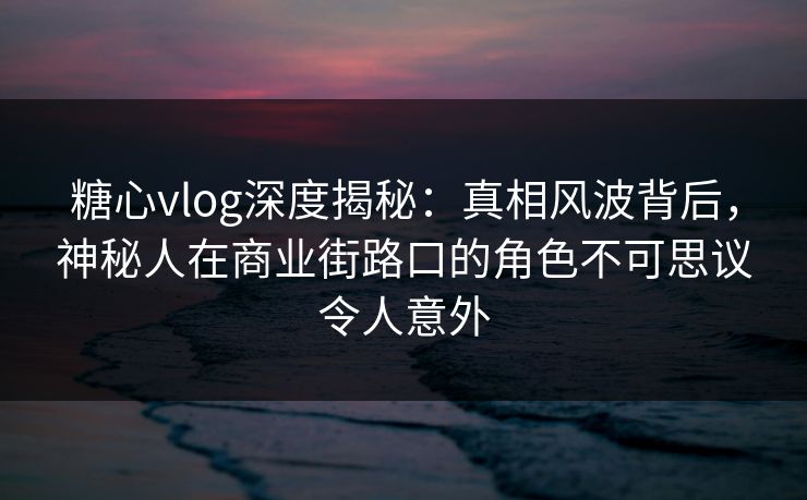 糖心vlog深度揭秘:真相风波背后,神秘人在商业街路口的角色不可思议令人意外 糖心vlog深度揭秘:真相风波背后,神秘人在商业街路口的角色不可思议令人意外