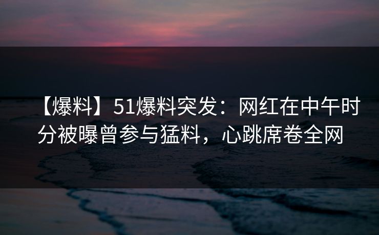 【爆料】51爆料突发：网红在中午时分被曝曾参与猛料，心跳席卷全网