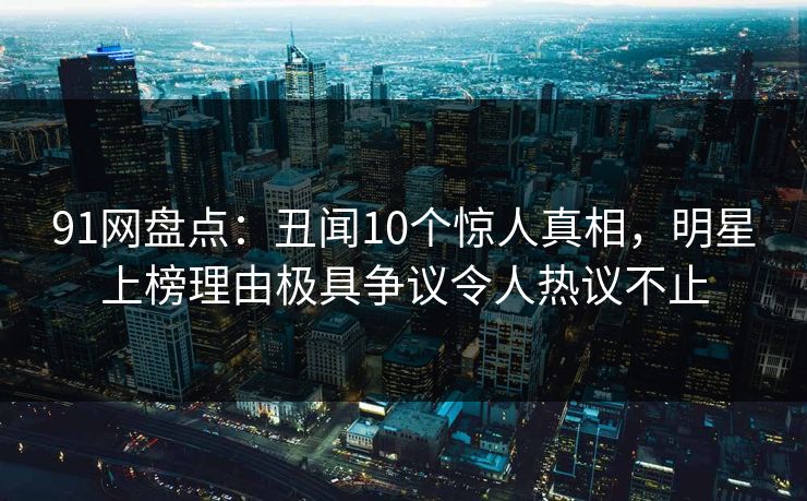 91网盘点：丑闻10个惊人真相，明星上榜理由极具争议令人热议不止