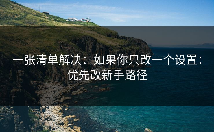 一张清单解决：如果你只改一个设置：优先改新手路径