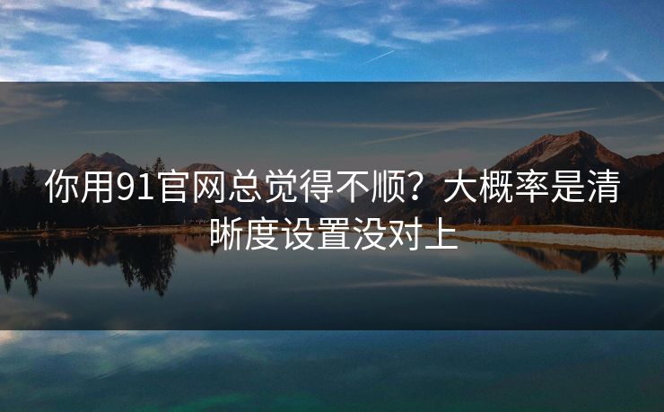 你用91官网总觉得不顺？大概率是清晰度设置没对上