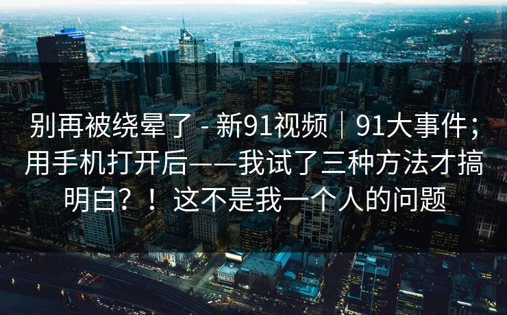 别再被绕晕了 - 新91视频｜91大事件；用手机打开后——我试了三种方法才搞明白？！这不是我一个人的问题