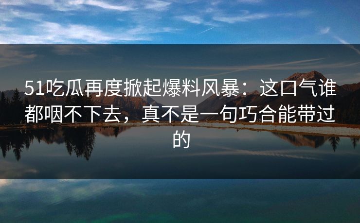51吃瓜再度掀起爆料风暴：这口气谁都咽不下去，真不是一句巧合能带过的