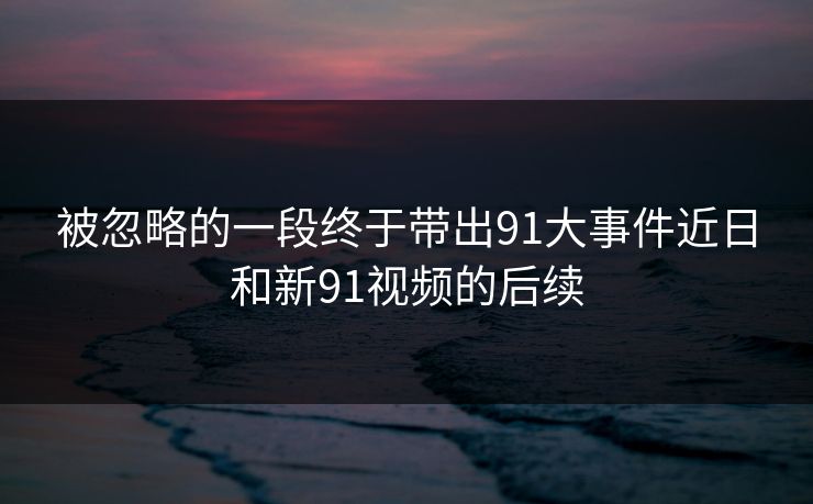 被忽略的一段终于带出91大事件近日和新91视频的后续