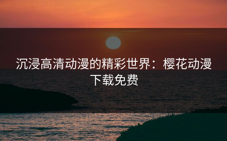 沉浸高清动漫的精彩世界：樱花动漫下载免费