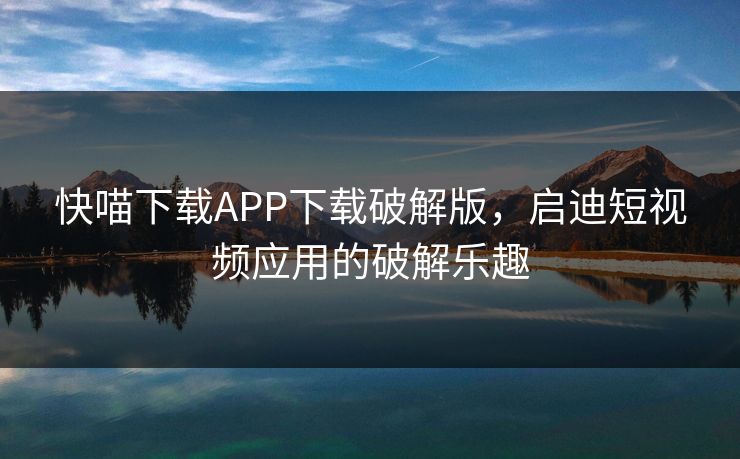 快喵下载APP下载破解版,启迪短视频应用的破解乐趣 快喵下载APP下载破解版,启迪短视频应用的破解乐趣