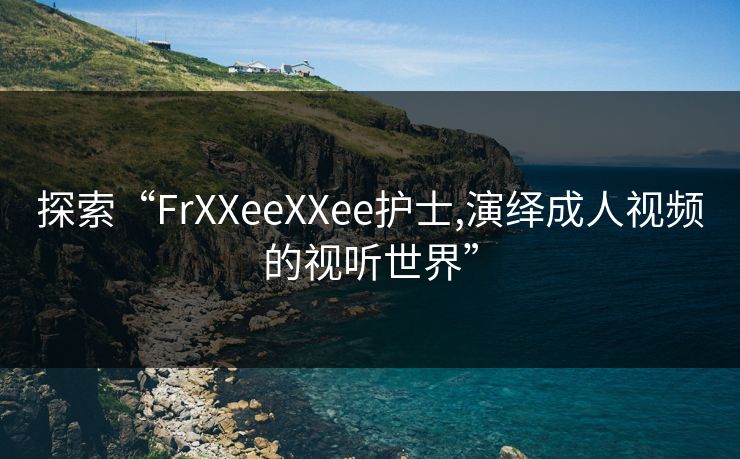 探索“FrXXeeXXee护士,演绎成人视频的视听世界” 探索“FrXXeeXXee护士,演绎成人视频的视听世界”