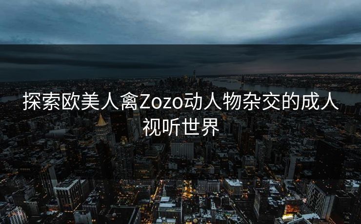 探索欧美人禽Zozo动人物杂交的成人视听世界 探索欧美人禽Zozo动人物杂交的成人视听世界