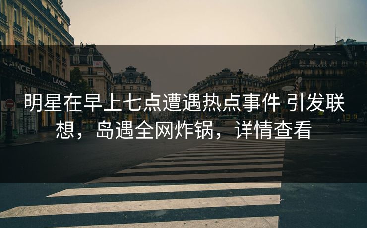 明星在早上七点遭遇热点事件 引发联想,岛遇全网炸锅,详情查看 明星在早上七点遭遇热点事件 引发联想,岛遇全网炸锅,详情查看