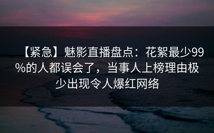 【紧急】魅影直播盘点：花絮最少99%的人都误会了，当事人上榜理由极少出现令人爆红网络