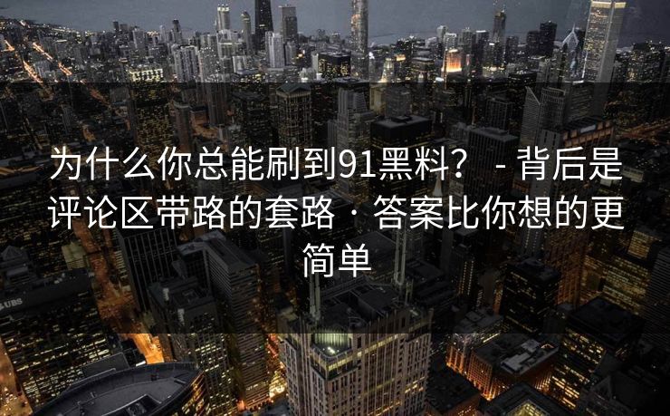为什么你总能刷到91黑料？ - 背后是评论区带路的套路 · 答案比你想的更简单