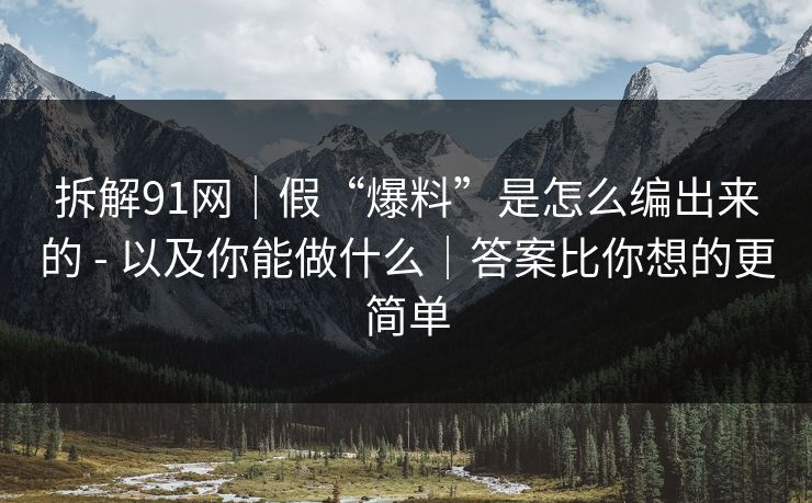 拆解91网｜假“爆料”是怎么编出来的 - 以及你能做什么｜答案比你想的更简单
