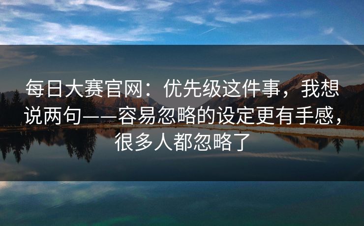 每日大赛官网：优先级这件事，我想说两句——容易忽略的设定更有手感，很多人都忽略了
