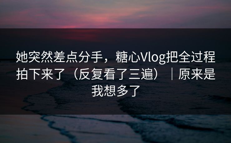 她突然差点分手，糖心Vlog把全过程拍下来了（反复看了三遍）｜原来是我想多了