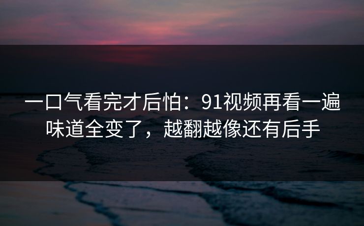 一口气看完才后怕:91视频再看一遍味道全变了,越翻越像还有后手 一口气看完才后怕:91视频再看一遍味道全变了,越翻越像还有后手