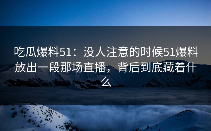 吃瓜爆料51:没人注意的时候51爆料放出一段那场直播,背后到底藏着什么 吃瓜爆料51:没人注意的时候51爆料放出一段那场直播,背后到底藏着什么